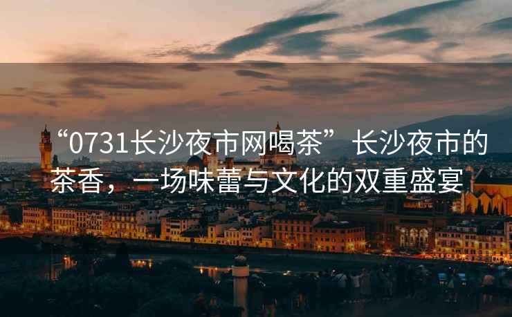 “0731長(zhǎng)沙夜市網(wǎng)喝茶”長(zhǎng)沙夜市的茶香，一場(chǎng)味蕾與文化的雙重盛宴