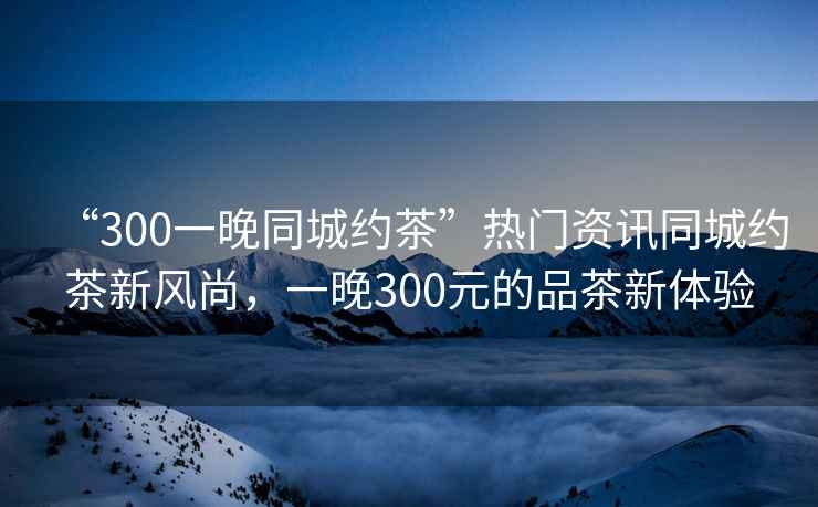 “300一晚同城約茶”熱門資訊同城約茶新風(fēng)尚，一晚300元的品茶新體驗(yàn)