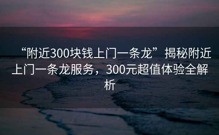 “附近300塊錢上門一條龍”揭秘附近上門一條龍服務(wù)，300元超值體驗(yàn)全解析