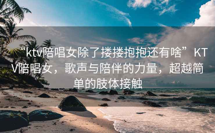 “ktv陪唱女除了摟摟抱抱還有啥”KTV陪唱女，歌聲與陪伴的力量，超越簡單的肢體接觸