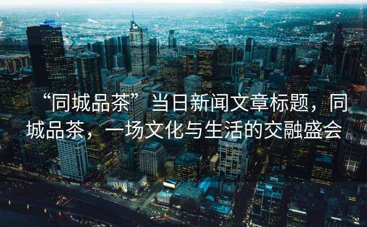 “同城品茶”當(dāng)日新聞文章標(biāo)題，同城品茶，一場文化與生活的交融盛會