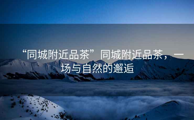 “同城附近品茶”同城附近品茶，一場(chǎng)與自然的邂逅