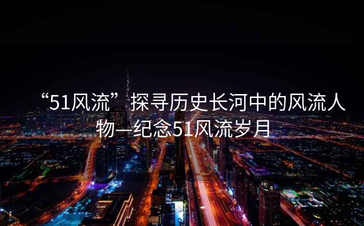 “51風(fēng)流”探尋歷史長(zhǎng)河中的風(fēng)流人物—紀(jì)念51風(fēng)流歲月
