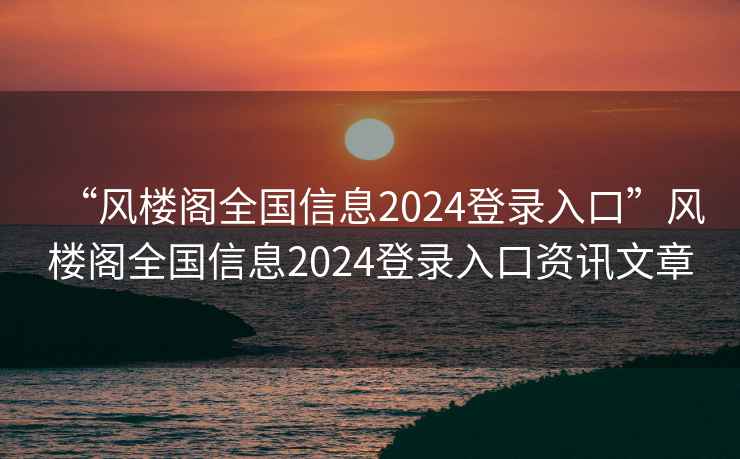 “風樓閣全國信息2024登錄入口”風樓閣全國信息2024登錄入口資訊文章