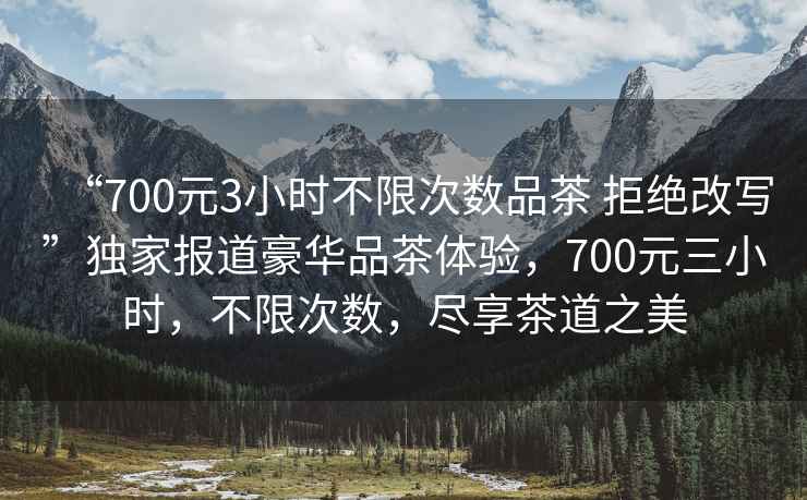 “700元3小時不限次數(shù)品茶 拒絕改寫”獨家報道豪華品茶體驗，700元三小時，不限次數(shù)，盡享茶道之美