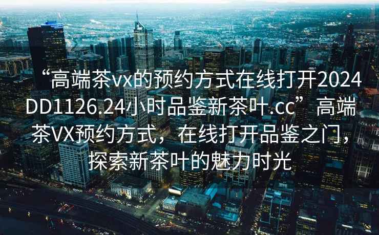 “高端茶vx的預(yù)約方式在線打開2024DD1126.24小時(shí)品鑒新茶葉.cc”高端茶VX預(yù)約方式，在線打開品鑒之門，探索新茶葉的魅力時(shí)光