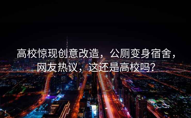 高校驚現(xiàn)創(chuàng)意改造，公廁變身宿舍，網(wǎng)友熱議，這還是高校嗎？