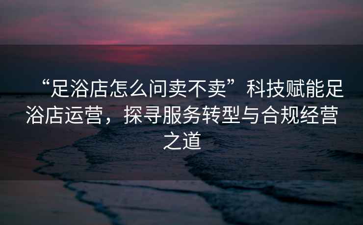 “足浴店怎么問(wèn)賣(mài)不賣(mài)”科技賦能足浴店運(yùn)營(yíng)，探尋服務(wù)轉(zhuǎn)型與合規(guī)經(jīng)營(yíng)之道