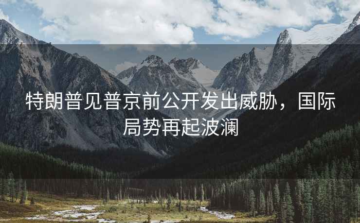 特朗普見普京前公開發(fā)出威脅，國際局勢再起波瀾