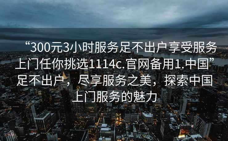 “300元3小時(shí)服務(wù)足不出戶享受服務(wù)上門任你挑選1114c.官網(wǎng)備用1.中國”足不出戶，盡享服務(wù)之美，探索中國上門服務(wù)的魅力