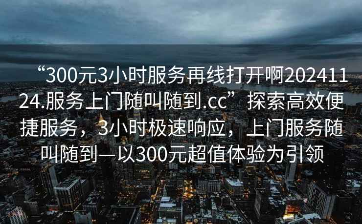 “300元3小時(shí)服務(wù)再線打開啊20241124.服務(wù)上門隨叫隨到.cc”探索高效便捷服務(wù)，3小時(shí)極速響應(yīng)，上門服務(wù)隨叫隨到—以300元超值體驗(yàn)為引領(lǐng)