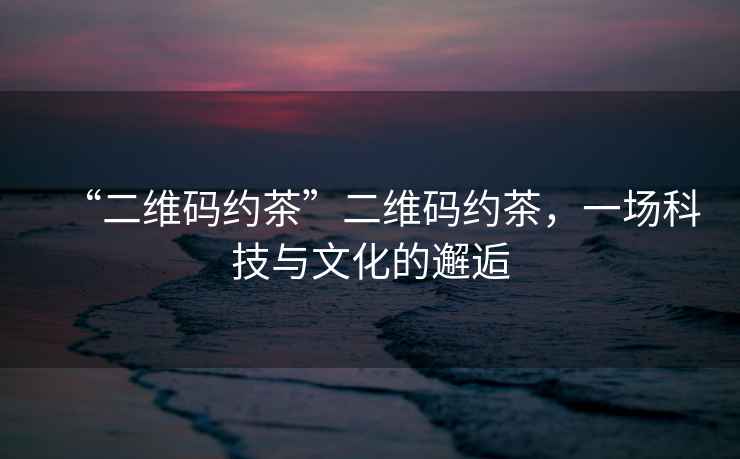 “二維碼約茶”二維碼約茶，一場科技與文化的邂逅