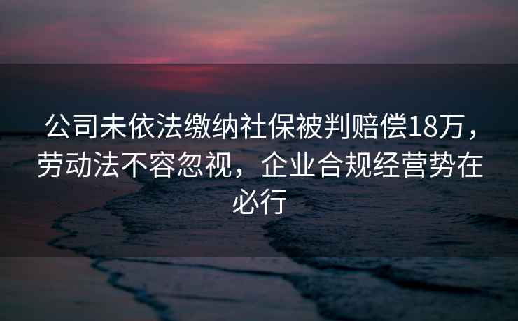 公司未依法繳納社保被判賠償18萬，勞動法不容忽視，企業(yè)合規(guī)經(jīng)營勢在必行