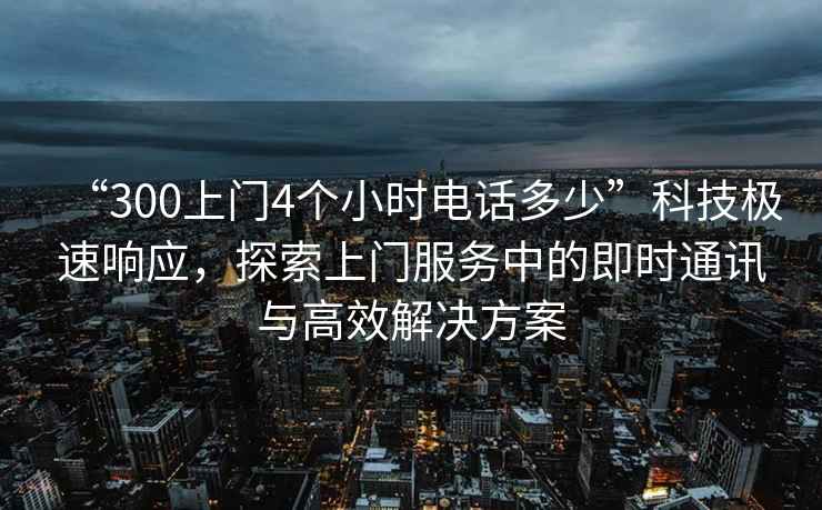 “300上門4個(gè)小時(shí)電話多少”科技極速響應(yīng)，探索上門服務(wù)中的即時(shí)通訊與高效解決方案