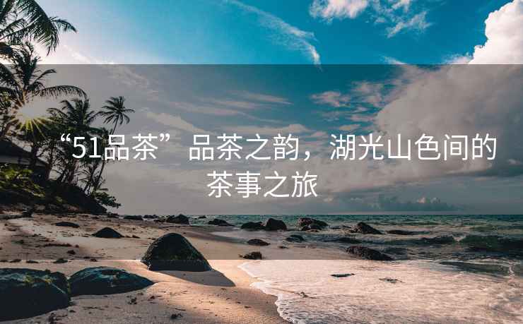 “51品茶”品茶之韻，湖光山色間的茶事之旅