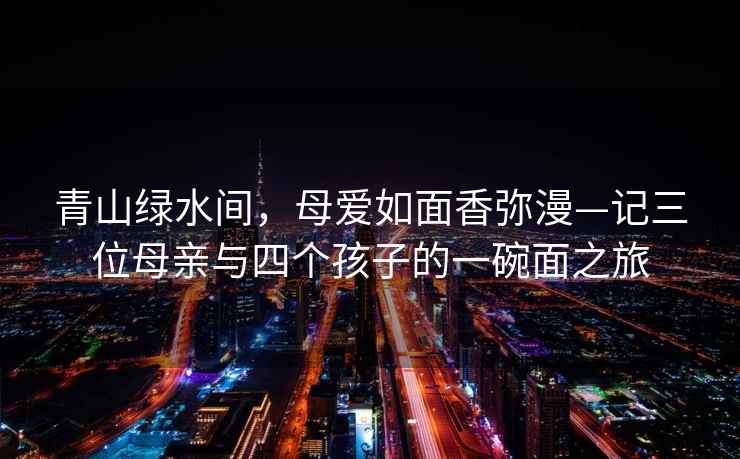 青山綠水間，母愛如面香彌漫—記三位母親與四個(gè)孩子的一碗面之旅
