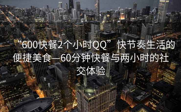 “600快餐2個小時QQ”快節(jié)奏生活的便捷美食—60分鐘快餐與兩小時的社交體驗