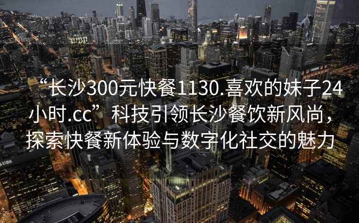 “長沙300元快餐1130.喜歡的妹子24小時.cc”科技引領(lǐng)長沙餐飲新風尚，探索快餐新體驗與數(shù)字化社交的魅力
