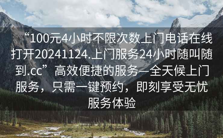 “100元4小時(shí)不限次數(shù)上門電話在線打開20241124.上門服務(wù)24小時(shí)隨叫隨到.cc”高效便捷的服務(wù)—全天候上門服務(wù)，只需一鍵預(yù)約，即刻享受無憂服務(wù)體驗(yàn)