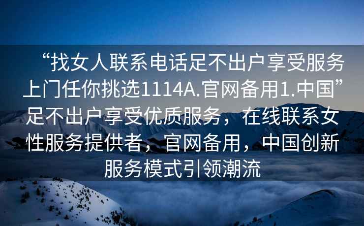 “找女人聯(lián)系電話足不出戶享受服務上門任你挑選1114A.官網(wǎng)備用1.中國”足不出戶享受優(yōu)質(zhì)服務，在線聯(lián)系女性服務提供者，官網(wǎng)備用，中國創(chuàng)新服務模式引領(lǐng)潮流