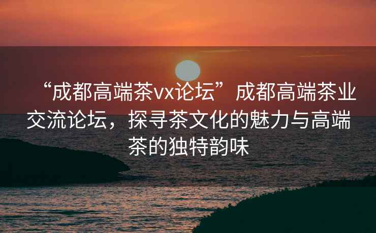 “成都高端茶vx論壇”成都高端茶業(yè)交流論壇，探尋茶文化的魅力與高端茶的獨特韻味