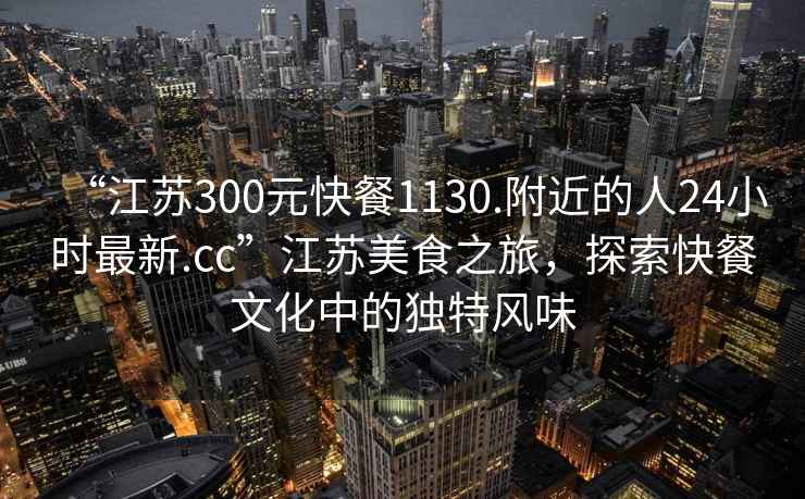 “江蘇300元快餐1130.附近的人24小時(shí)最新.cc”江蘇美食之旅，探索快餐文化中的獨(dú)特風(fēng)味