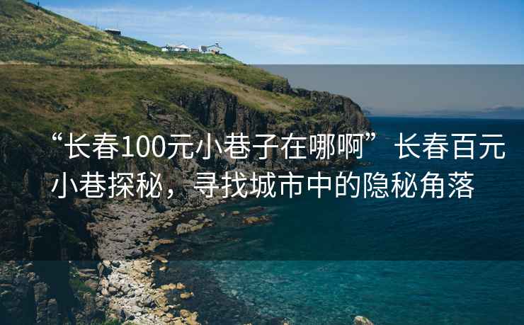 “長(zhǎng)春100元小巷子在哪啊”長(zhǎng)春百元小巷探秘，尋找城市中的隱秘角落