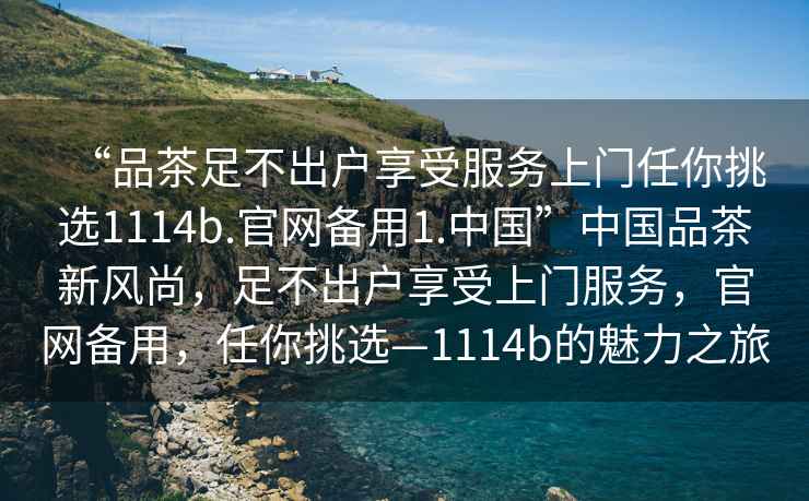“品茶足不出戶(hù)享受服務(wù)上門(mén)任你挑選1114b.官網(wǎng)備用1.中國(guó)”中國(guó)品茶新風(fēng)尚，足不出戶(hù)享受上門(mén)服務(wù)，官網(wǎng)備用，任你挑選—1114b的魅力之旅