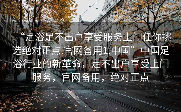 “足浴足不出戶享受服務(wù)上門任你挑選絕對(duì)正點(diǎn).官網(wǎng)備用1.中國(guó)”中國(guó)足浴行業(yè)的新革命，足不出戶享受上門服務(wù)，官網(wǎng)備用，絕對(duì)正點(diǎn)