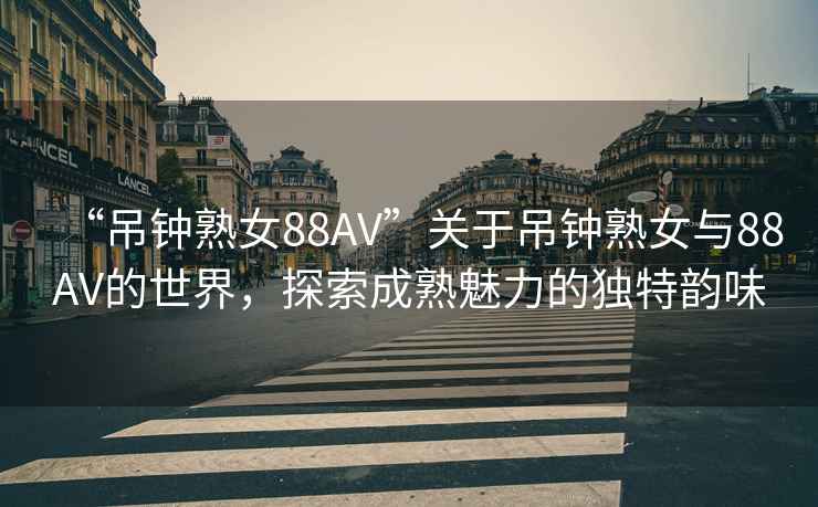 “吊鐘熟女88AV”關(guān)于吊鐘熟女與88AV的世界，探索成熟魅力的獨(dú)特韻味