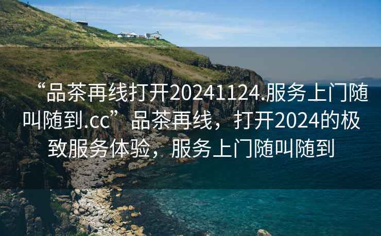 “品茶再線打開20241124.服務(wù)上門隨叫隨到.cc”品茶再線，打開2024的極致服務(wù)體驗(yàn)，服務(wù)上門隨叫隨到