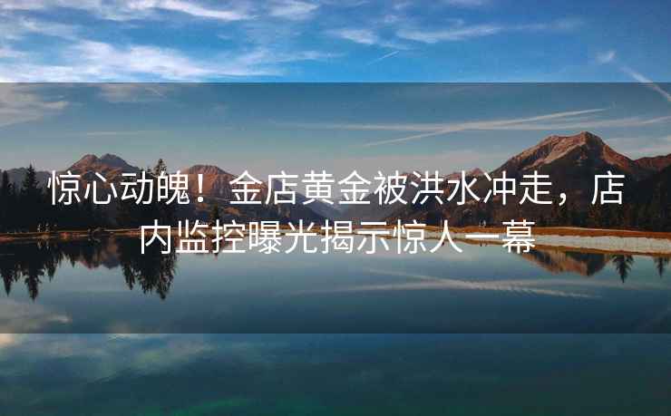 驚心動(dòng)魄！金店黃金被洪水沖走，店內(nèi)監(jiān)控曝光揭示驚人一幕