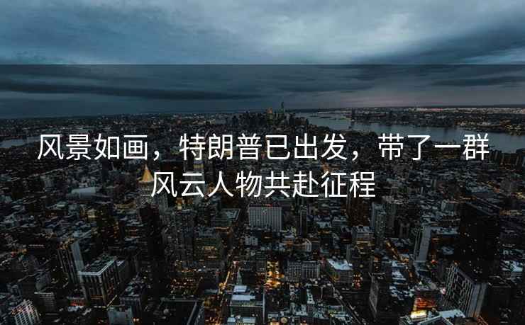 風(fēng)景如畫(huà)，特朗普已出發(fā)，帶了一群風(fēng)云人物共赴征程