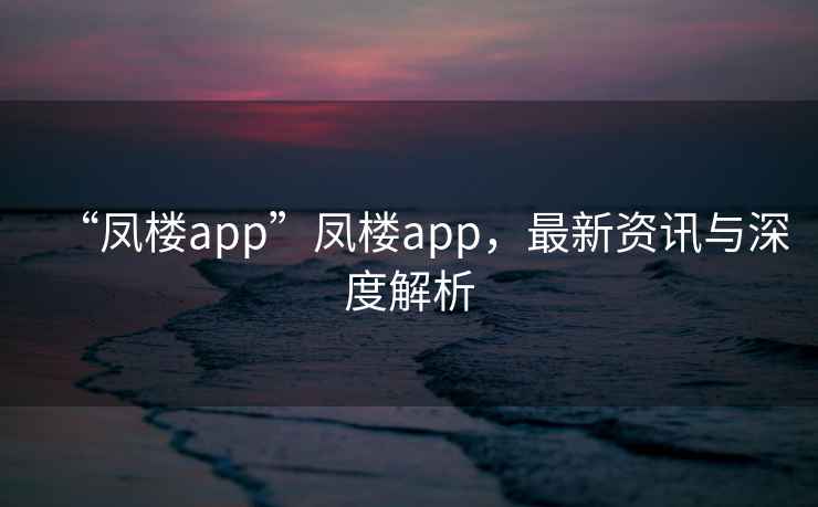 “鳳樓app”鳳樓app，最新資訊與深度解析