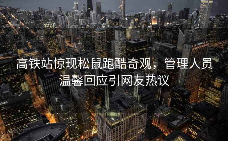 高鐵站驚現(xiàn)松鼠跑酷奇觀，管理人員溫馨回應(yīng)引網(wǎng)友熱議