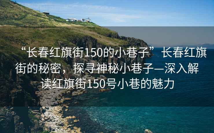“長春紅旗街150的小巷子”長春紅旗街的秘密，探尋神秘小巷子—深入解讀紅旗街150號(hào)小巷的魅力