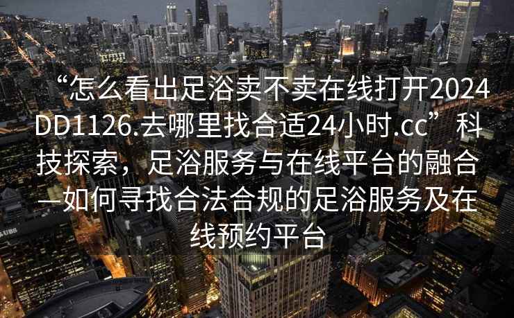 “怎么看出足浴賣不賣在線打開2024DD1126.去哪里找合適24小時.cc”科技探索，足浴服務(wù)與在線平臺的融合—如何尋找合法合規(guī)的足浴服務(wù)及在線預(yù)約平臺