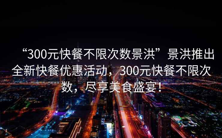 “300元快餐不限次數(shù)景洪”景洪推出全新快餐優(yōu)惠活動(dòng)，300元快餐不限次數(shù)，盡享美食盛宴！