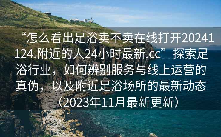 “怎么看出足浴賣不賣在線打開20241124.附近的人24小時(shí)最新.cc”探索足浴行業(yè)，如何辨別服務(wù)與線上運(yùn)營(yíng)的真?zhèn)?，以及附近足浴?chǎng)所的最新動(dòng)態(tài)（2023年11月最新更新）