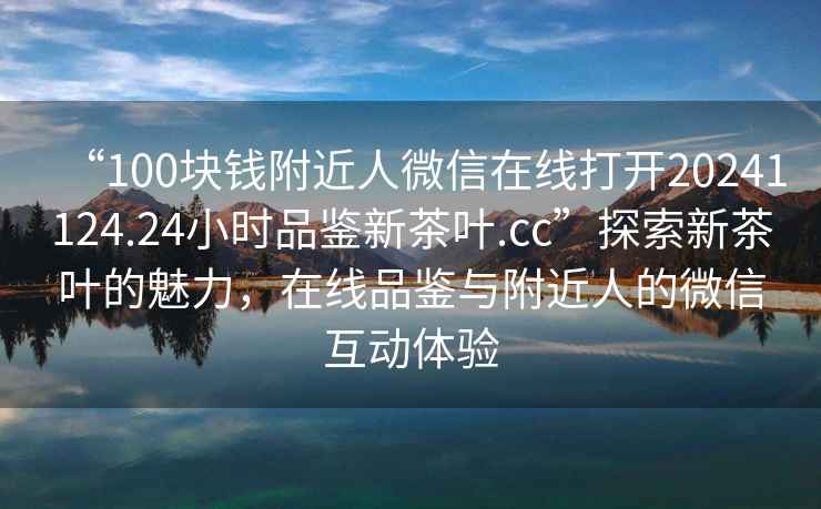 “100塊錢附近人微信在線打開20241124.24小時(shí)品鑒新茶葉.cc”探索新茶葉的魅力，在線品鑒與附近人的微信互動(dòng)體驗(yàn)