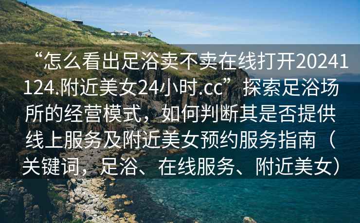 “怎么看出足浴賣不賣在線打開(kāi)20241124.附近美女24小時(shí).cc”探索足浴場(chǎng)所的經(jīng)營(yíng)模式，如何判斷其是否提供線上服務(wù)及附近美女預(yù)約服務(wù)指南（關(guān)鍵詞，足浴、在線服務(wù)、附近美女）