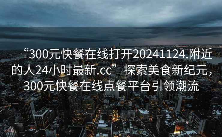 “300元快餐在線打開20241124.附近的人24小時最新.cc”探索美食新紀元，300元快餐在線點餐平臺引領(lǐng)潮流