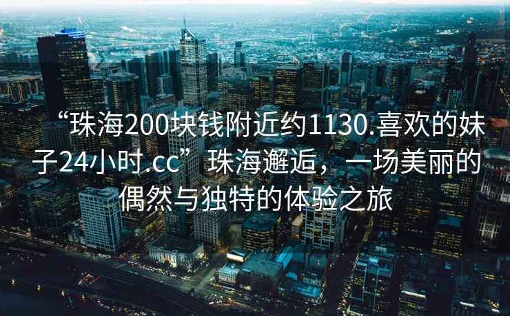“珠海200塊錢附近約1130.喜歡的妹子24小時.cc”珠海邂逅，一場美麗的偶然與獨(dú)特的體驗(yàn)之旅