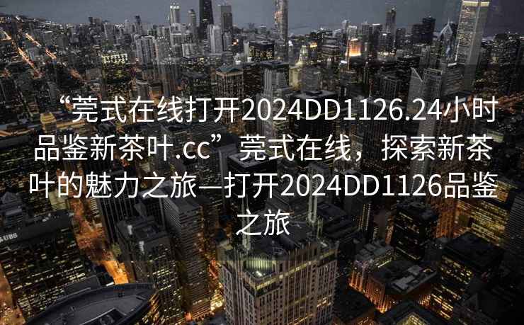 “莞式在線打開2024DD1126.24小時品鑒新茶葉.cc”莞式在線，探索新茶葉的魅力之旅—打開2024DD1126品鑒之旅