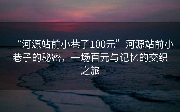 “河源站前小巷子100元”河源站前小巷子的秘密，一場百元與記憶的交織之旅