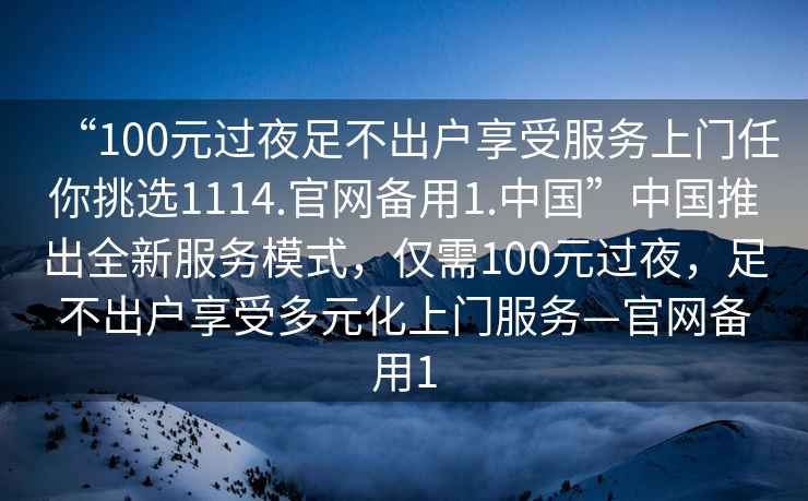 “100元過夜足不出戶享受服務上門任你挑選1114.官網(wǎng)備用1.中國”中國推出全新服務模式，僅需100元過夜，足不出戶享受多元化上門服務—官網(wǎng)備用1