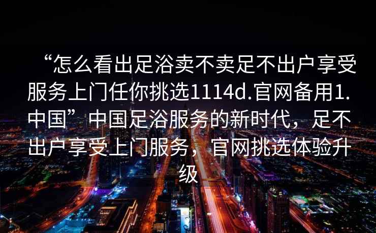 “怎么看出足浴賣(mài)不賣(mài)足不出戶(hù)享受服務(wù)上門(mén)任你挑選1114d.官網(wǎng)備用1.中國(guó)”中國(guó)足浴服務(wù)的新時(shí)代，足不出戶(hù)享受上門(mén)服務(wù)，官網(wǎng)挑選體驗(yàn)升級(jí)