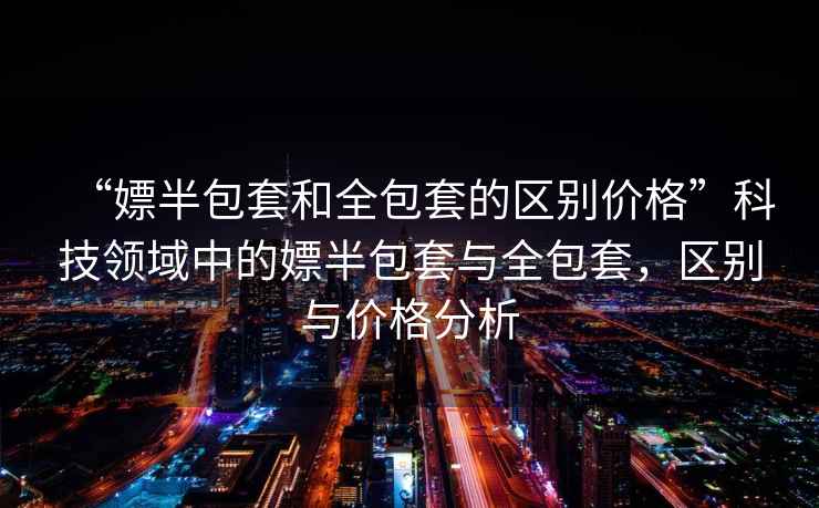 “嫖半包套和全包套的區(qū)別價(jià)格”科技領(lǐng)域中的嫖半包套與全包套，區(qū)別與價(jià)格分析