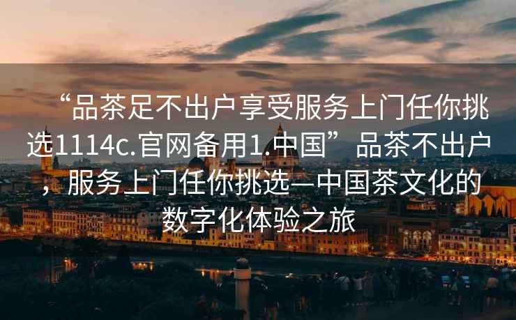 “品茶足不出戶享受服務(wù)上門任你挑選1114c.官網(wǎng)備用1.中國”品茶不出戶，服務(wù)上門任你挑選—中國茶文化的數(shù)字化體驗之旅