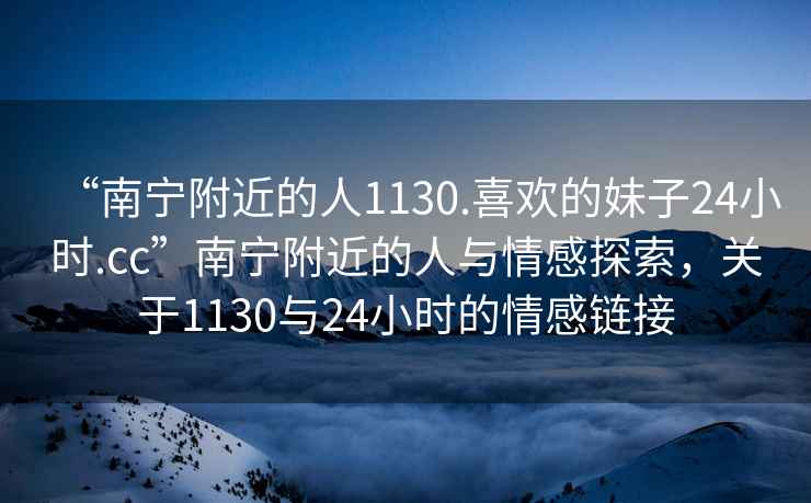 “南寧附近的人1130.喜歡的妹子24小時(shí).cc”南寧附近的人與情感探索，關(guān)于1130與24小時(shí)的情感鏈接